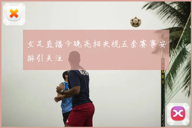 女足直播今晚亮相央视五套赛事安排引关注