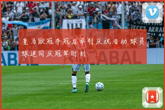 皇马欧冠夺冠后举行庆祝活动 球员球迷同庆冠军时刻