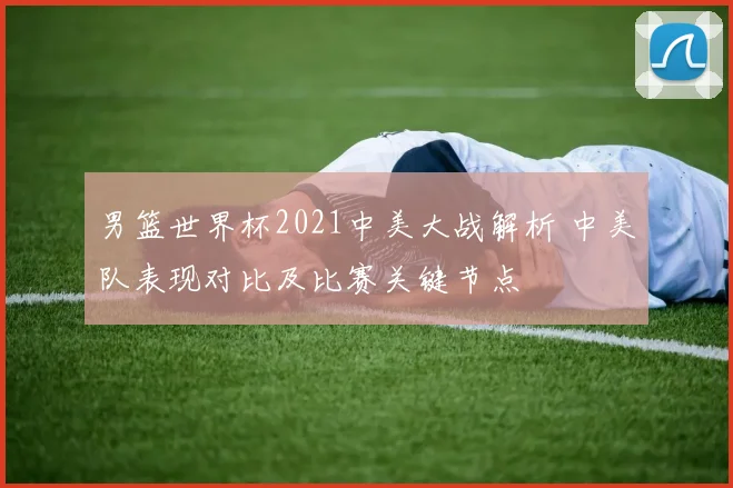 男篮世界杯2021中美大战解析 中美队表现对比及比赛关键节点