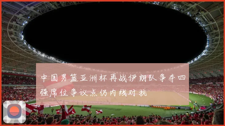 中国男篮亚洲杯再战伊朗队争夺四强席位争议点仍内线对抗