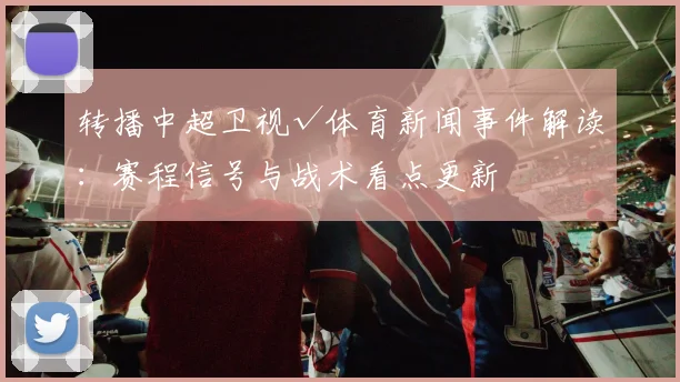 转播中超卫视√体育新闻事件解读：赛程信号与战术看点更新