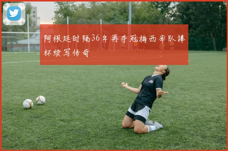 阿根廷时隔36年再夺冠梅西率队捧杯续写传奇