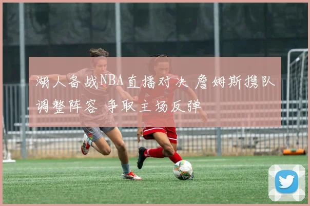 湖人备战NBA直播对决 詹姆斯携队调整阵容 争取主场反弹