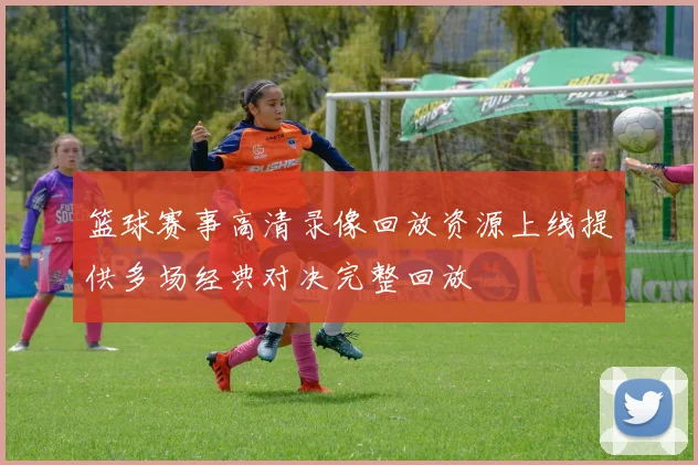 篮球赛事高清录像回放资源上线提供多场经典对决完整回放