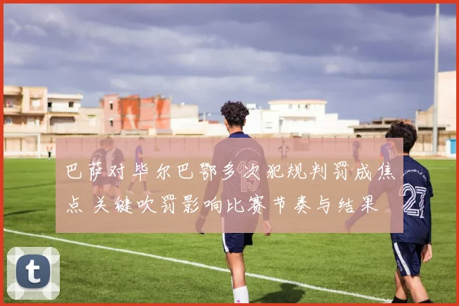巴萨对毕尔巴鄂多次犯规判罚成焦点 关键吹罚影响比赛节奏与结果