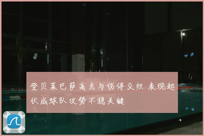 登贝莱巴萨高光与伤停交织 表现起伏成球队攻势不稳关键