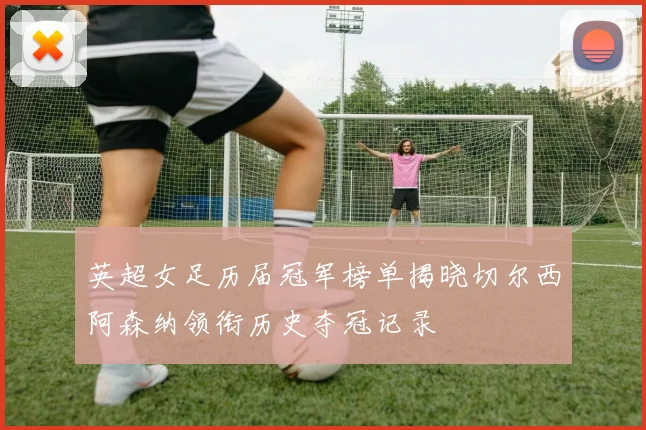 英超女足历届冠军榜单揭晓切尔西阿森纳领衔历史夺冠记录