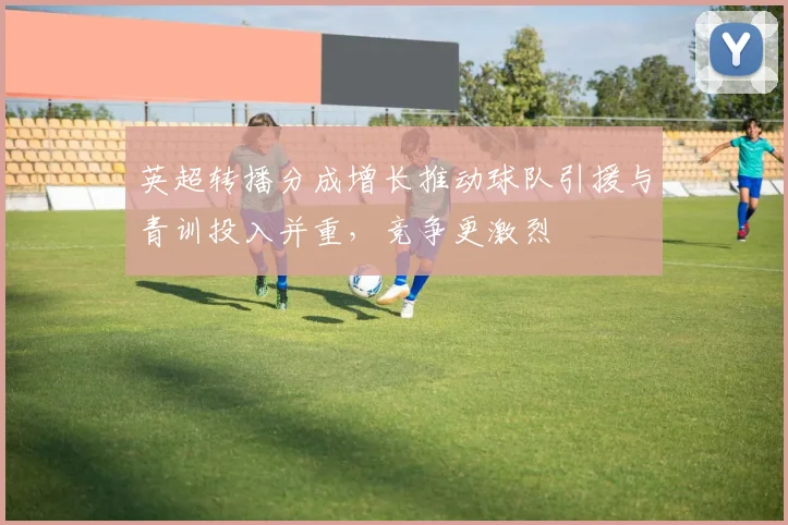 英超转播分成增长推动球队引援与青训投入并重，竞争更激烈