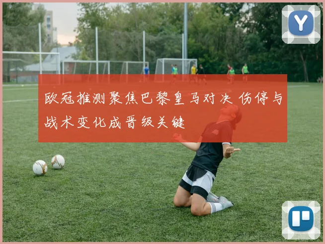 欧冠推测聚焦巴黎皇马对决 伤停与战术变化成晋级关键