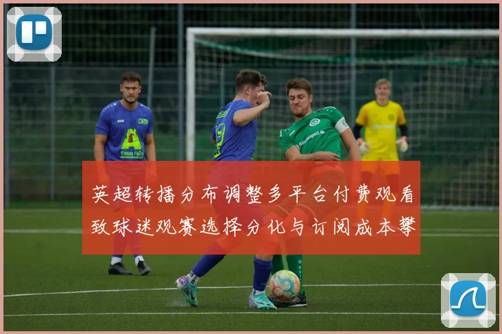 英超转播分布调整多平台付费观看致球迷观赛选择分化与订阅成本攀升