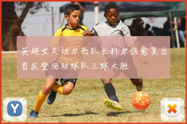 英超女足切尔西队长科尔伤愈复出首发登场助球队三球大胜