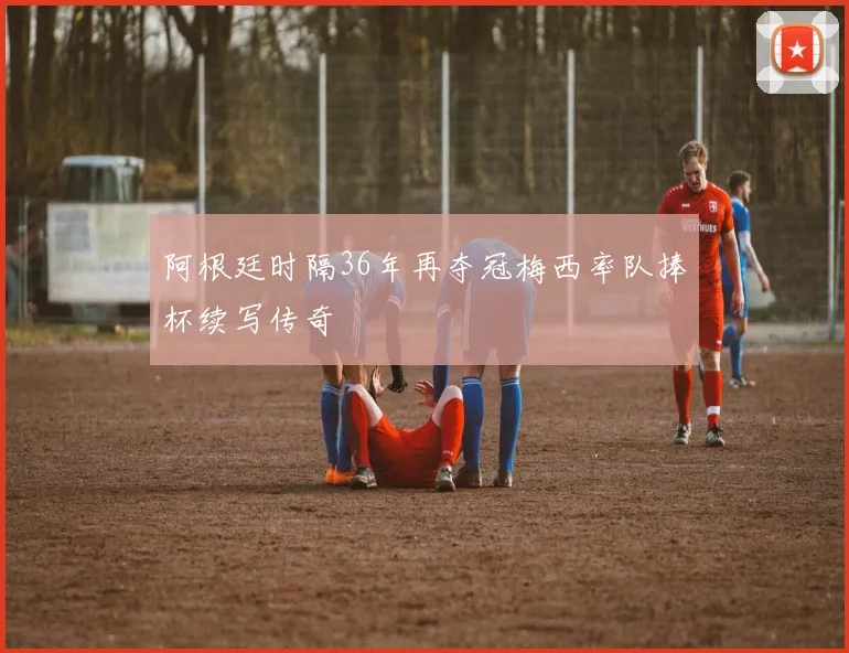 阿根廷时隔36年再夺冠梅西率队捧杯续写传奇