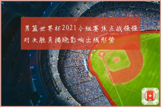 男篮世界杯2021小组赛焦点战强强对决胜负揭晓影响出线形势