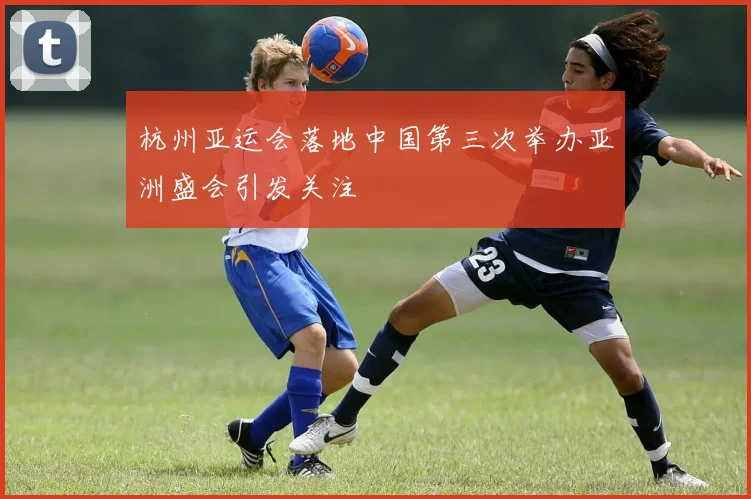 杭州亚运会落地中国第三次举办亚洲盛会引发关注