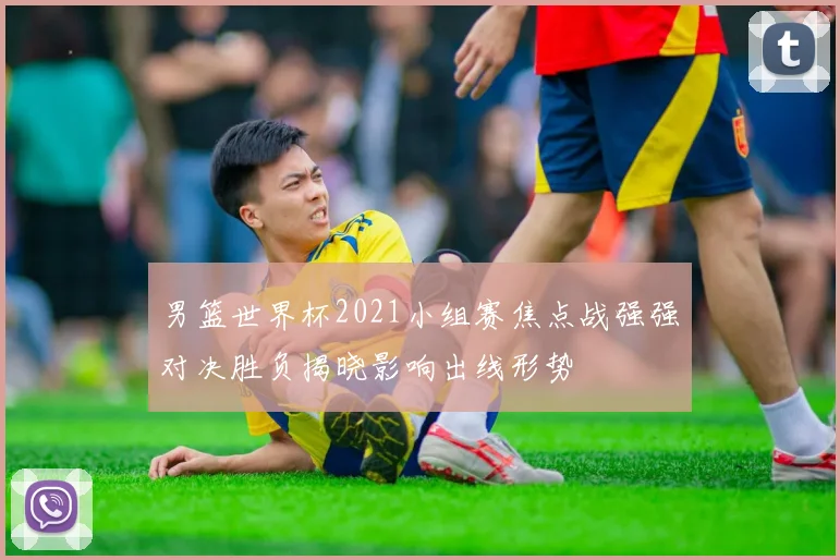 男篮世界杯2021小组赛焦点战强强对决胜负揭晓影响出线形势