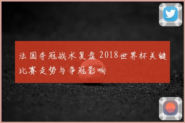 法国夺冠战术复盘 2018世界杯关键比赛走势与争冠影响