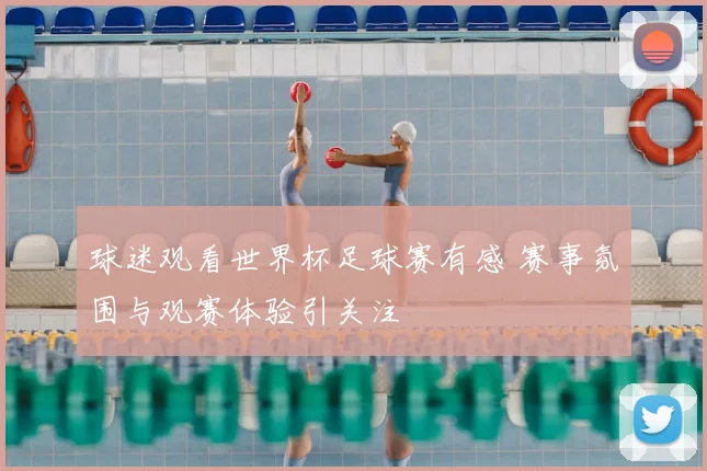 球迷观看世界杯足球赛有感 赛事氛围与观赛体验引关注
