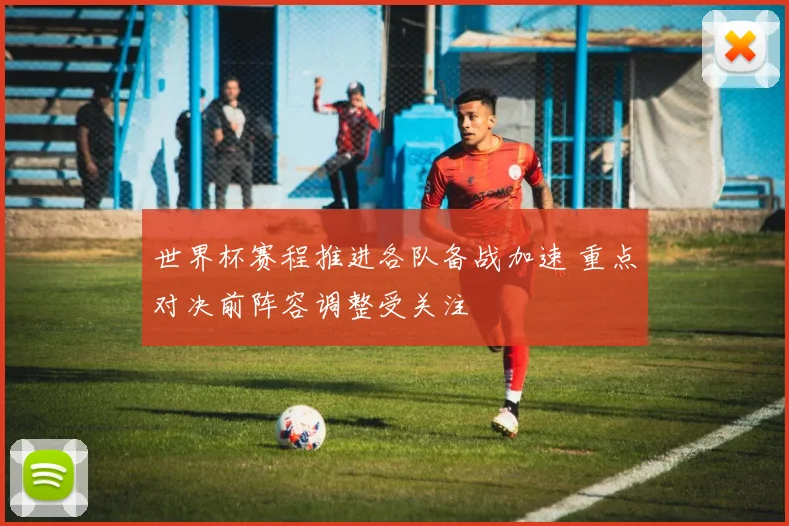 世界杯赛程推进各队备战加速 重点对决前阵容调整受关注
