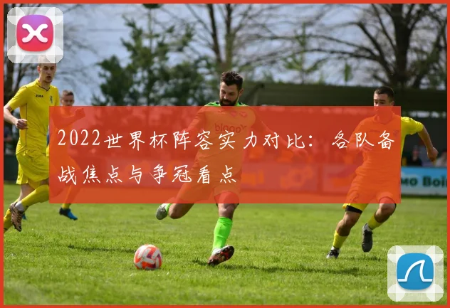 2022世界杯阵容实力对比:各队备战焦点与争冠看点